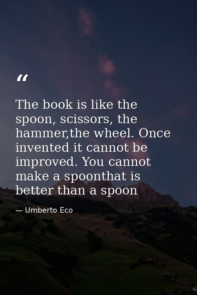 The book is like the spoon, scissors, the hammer,the wheel. Once invented it cannot be improved. You cannot make a spoon — Umberto Eco