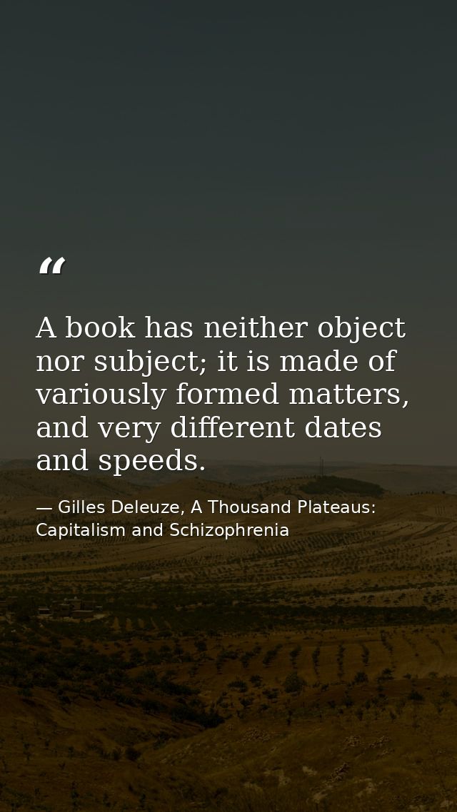 A book has neither object nor subject; it is made of variously formed matters, and very different dates and speeds. — Gilles Deleuze, A Thousand Plateaus: Capitalism and Schizophrenia