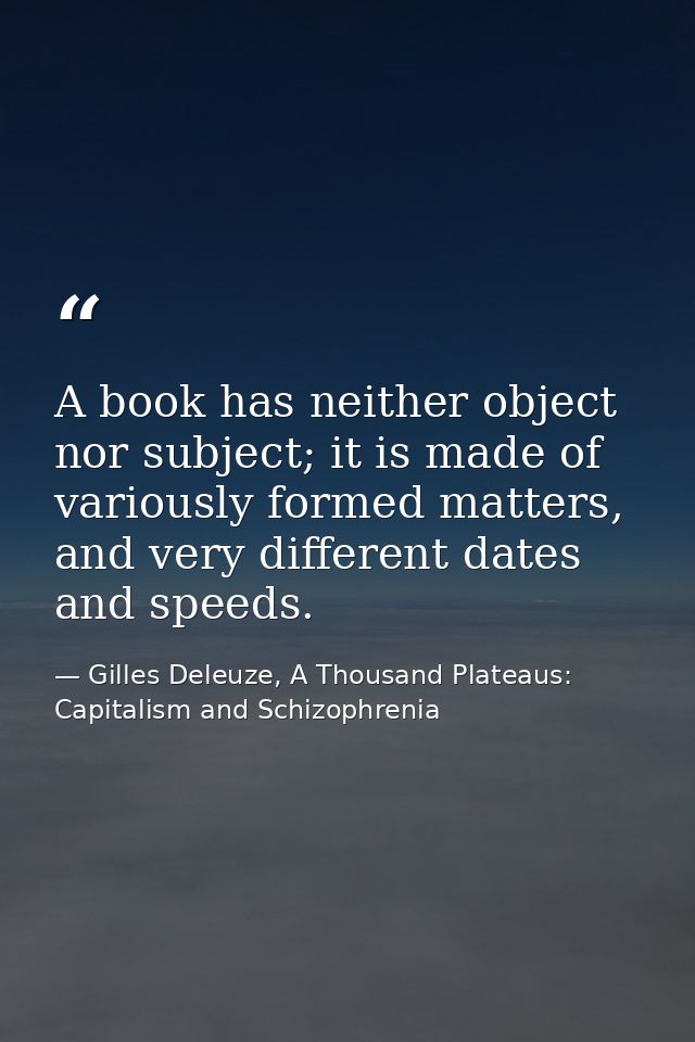 A book has neither object nor subject; it is made of variously formed matters, and very different dates and speeds. — Gilles Deleuze, A Thousand Plateaus: Capitalism and Schizophrenia