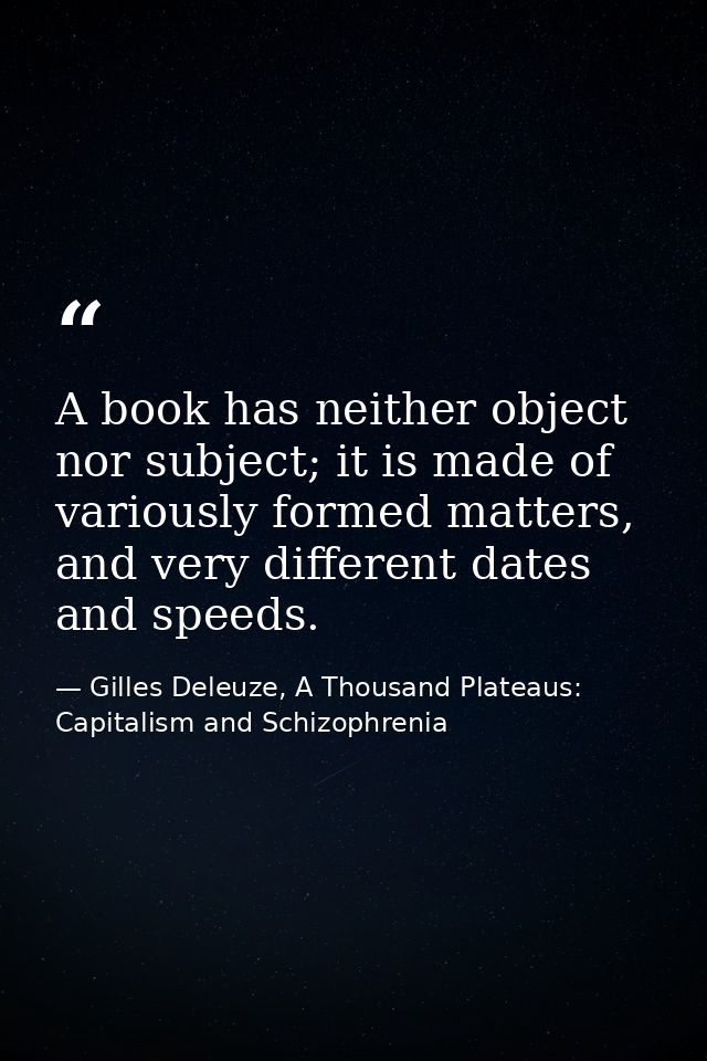 A book has neither object nor subject; it is made of variously formed matters, and very different dates and speeds. — Gilles Deleuze, A Thousand Plateaus: Capitalism and Schizophrenia