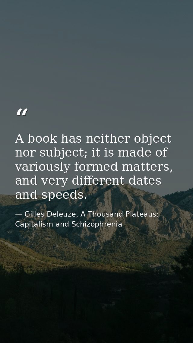 A book has neither object nor subject; it is made of variously formed matters, and very different dates and speeds. — Gilles Deleuze, A Thousand Plateaus: Capitalism and Schizophrenia