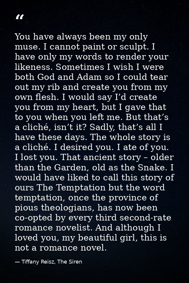 You have always been my only muse. I cannot paint or sculpt. I have only my words to render your likeness. Sometimes I w — Tiffany Reisz, The Siren
