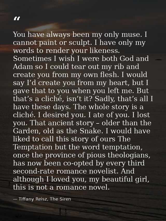 You have always been my only muse. I cannot paint or sculpt. I have only my words to render your likeness. Sometimes I w — Tiffany Reisz, The Siren