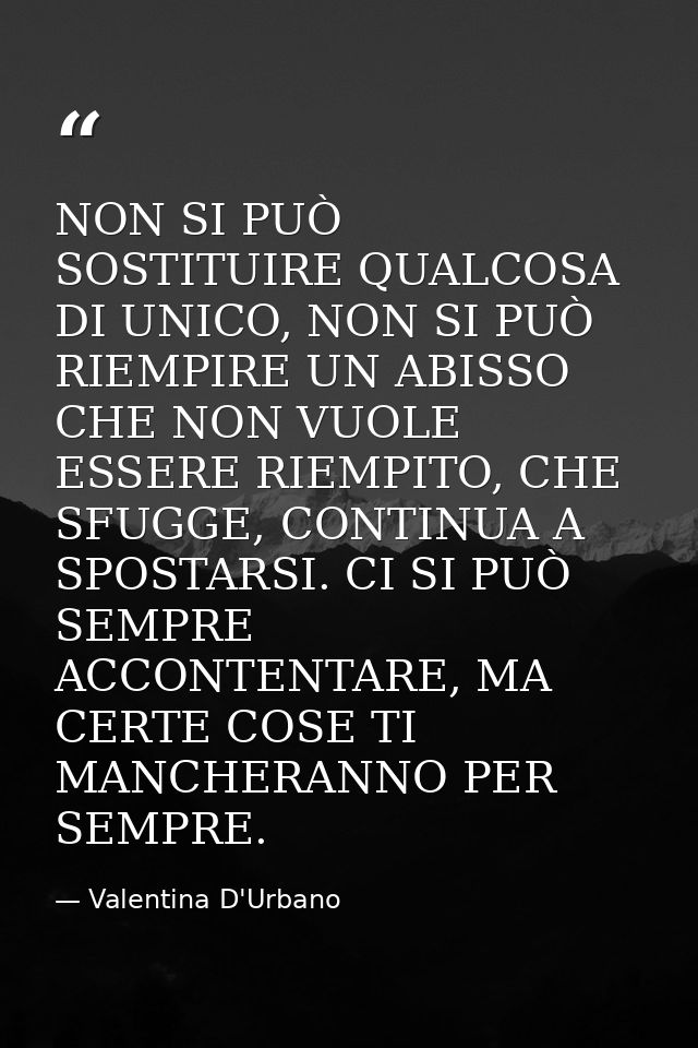 NON SI PUÒ SOSTITUIRE QUALCOSA DI UNICO, NON SI PUÒ RIEMPIRE UN ABISSO CHE NON VUOLE ESSERE RIEMPITO, CHE SFUGGE, CONTIN — Valentina D'Urbano