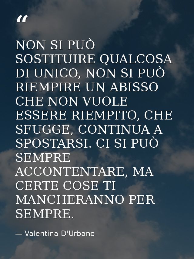 NON SI PUÒ SOSTITUIRE QUALCOSA DI UNICO, NON SI PUÒ RIEMPIRE UN ABISSO CHE NON VUOLE ESSERE RIEMPITO, CHE SFUGGE, CONTIN — Valentina D'Urbano