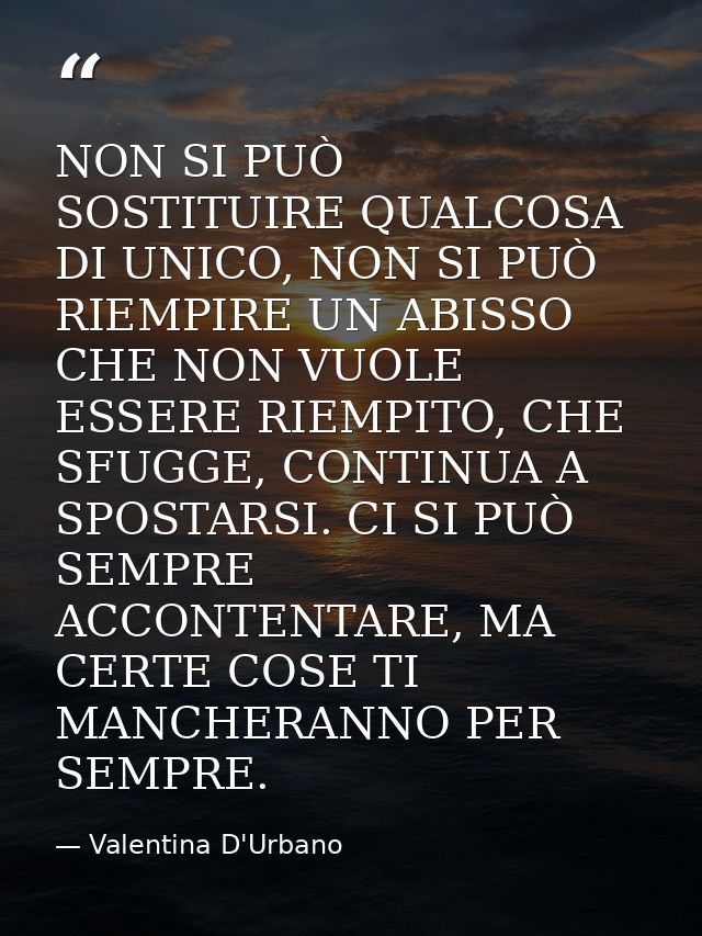 NON SI PUÒ SOSTITUIRE QUALCOSA DI UNICO, NON SI PUÒ RIEMPIRE UN ABISSO CHE NON VUOLE ESSERE RIEMPITO, CHE SFUGGE, CONTIN — Valentina D'Urbano