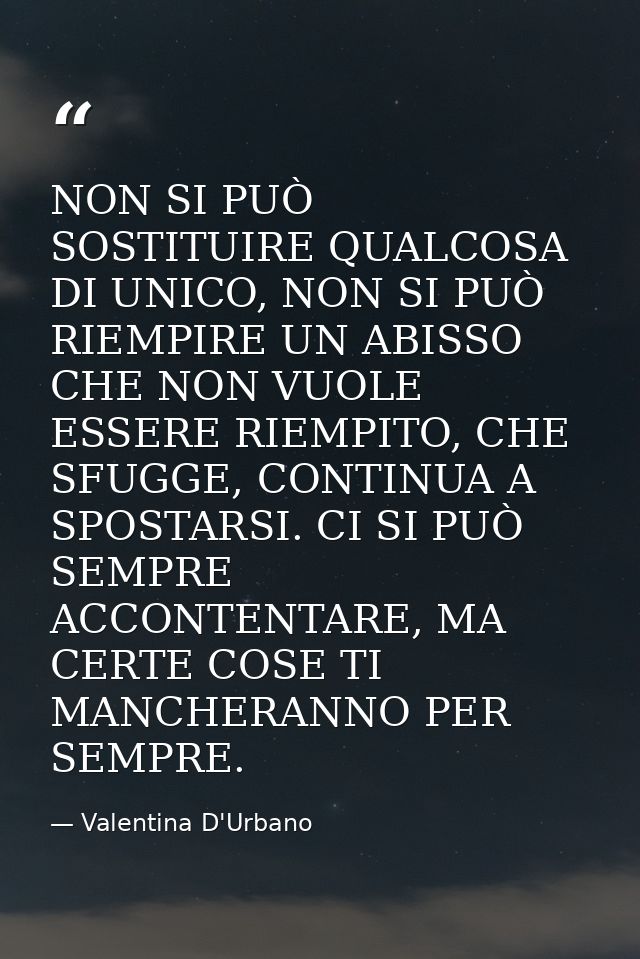 NON SI PUÒ SOSTITUIRE QUALCOSA DI UNICO, NON SI PUÒ RIEMPIRE UN ABISSO CHE NON VUOLE ESSERE RIEMPITO, CHE SFUGGE, CONTIN — Valentina D'Urbano