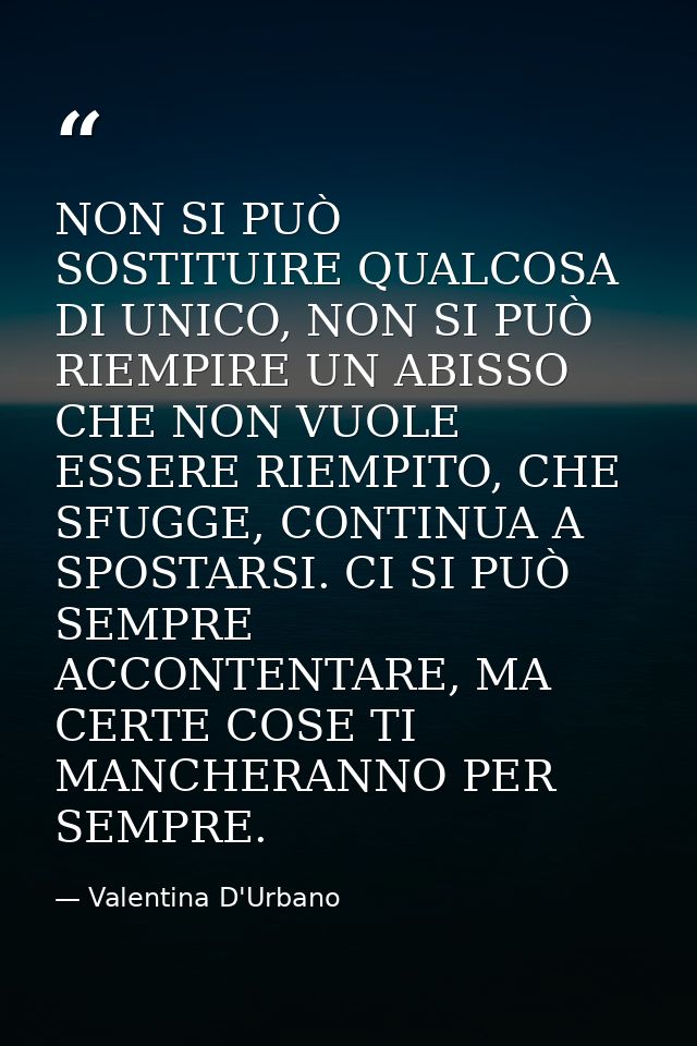 NON SI PUÒ SOSTITUIRE QUALCOSA DI UNICO, NON SI PUÒ RIEMPIRE UN ABISSO CHE NON VUOLE ESSERE RIEMPITO, CHE SFUGGE, CONTIN — Valentina D'Urbano