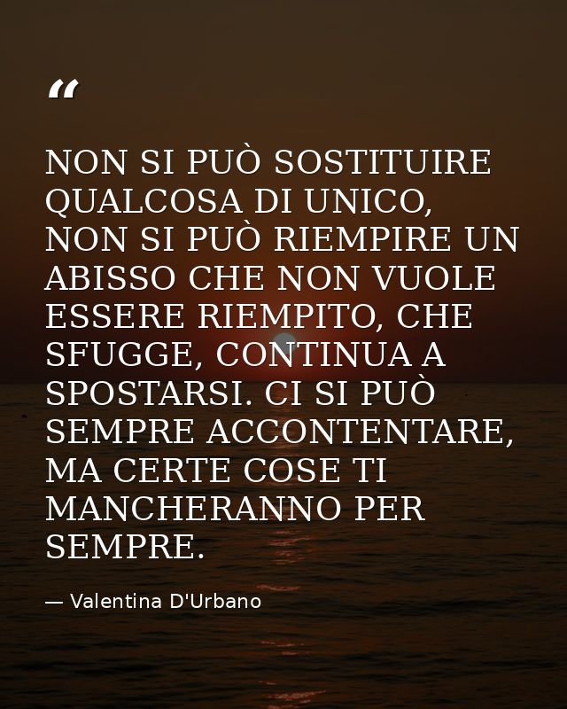 NON SI PUÒ SOSTITUIRE QUALCOSA DI UNICO, NON SI PUÒ RIEMPIRE UN ABISSO CHE NON VUOLE ESSERE RIEMPITO, CHE SFUGGE, CONTIN — Valentina D'Urbano