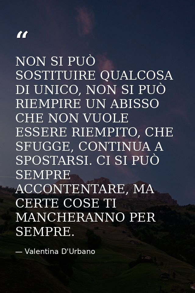 NON SI PUÒ SOSTITUIRE QUALCOSA DI UNICO, NON SI PUÒ RIEMPIRE UN ABISSO CHE NON VUOLE ESSERE RIEMPITO, CHE SFUGGE, CONTIN — Valentina D'Urbano