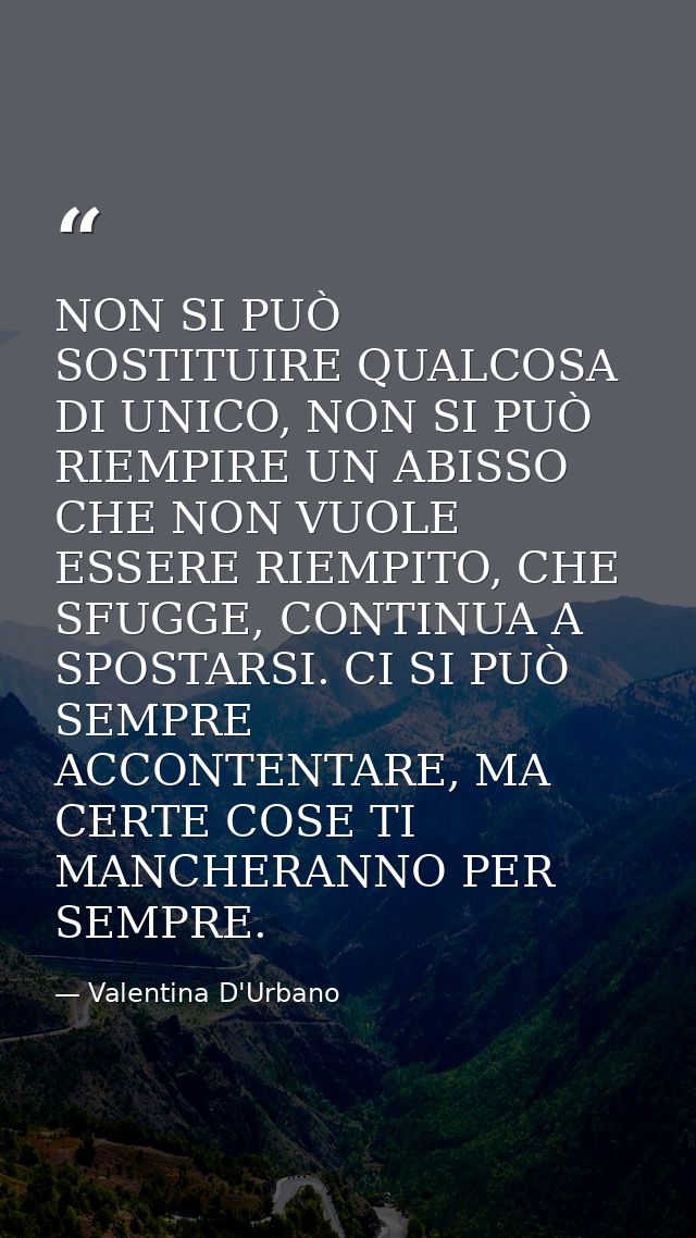 NON SI PUÒ SOSTITUIRE QUALCOSA DI UNICO, NON SI PUÒ RIEMPIRE UN ABISSO CHE NON VUOLE ESSERE RIEMPITO, CHE SFUGGE, CONTIN — Valentina D'Urbano