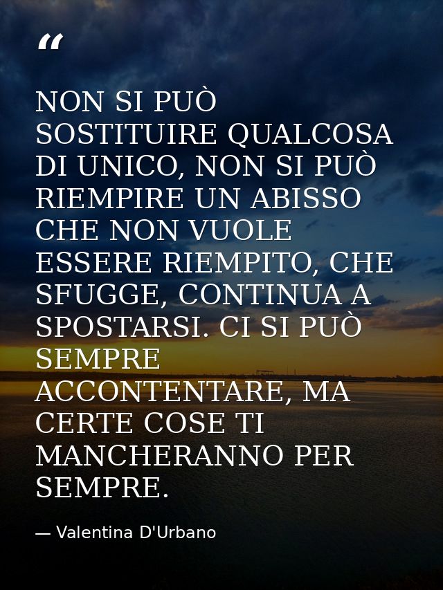 NON SI PUÒ SOSTITUIRE QUALCOSA DI UNICO, NON SI PUÒ RIEMPIRE UN ABISSO CHE NON VUOLE ESSERE RIEMPITO, CHE SFUGGE, CONTIN — Valentina D'Urbano