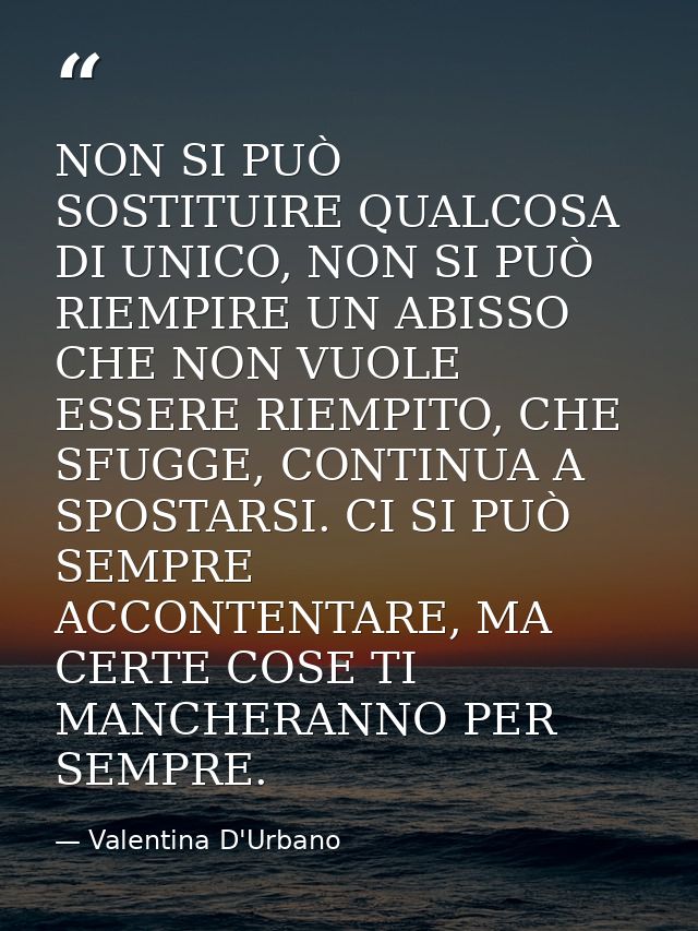 NON SI PUÒ SOSTITUIRE QUALCOSA DI UNICO, NON SI PUÒ RIEMPIRE UN ABISSO CHE NON VUOLE ESSERE RIEMPITO, CHE SFUGGE, CONTIN — Valentina D'Urbano