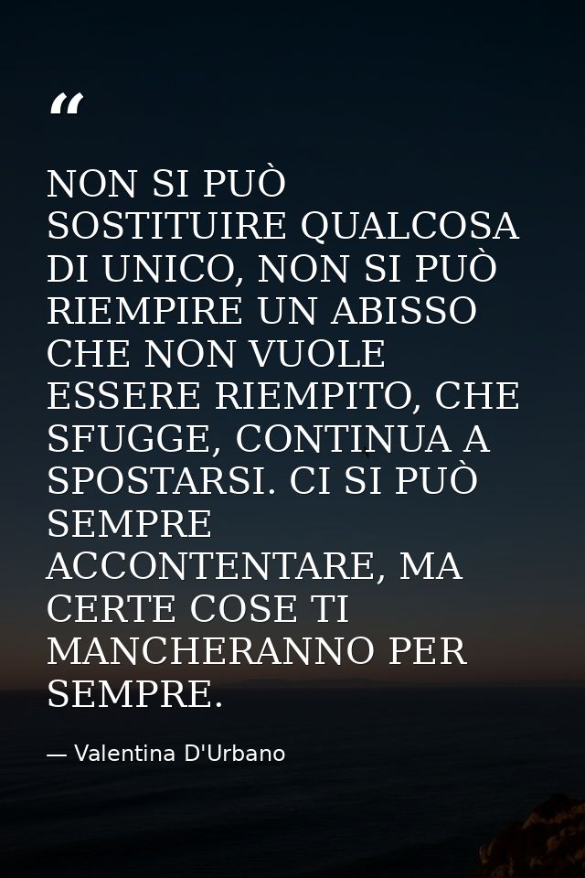 NON SI PUÒ SOSTITUIRE QUALCOSA DI UNICO, NON SI PUÒ RIEMPIRE UN ABISSO CHE NON VUOLE ESSERE RIEMPITO, CHE SFUGGE, CONTIN — Valentina D'Urbano