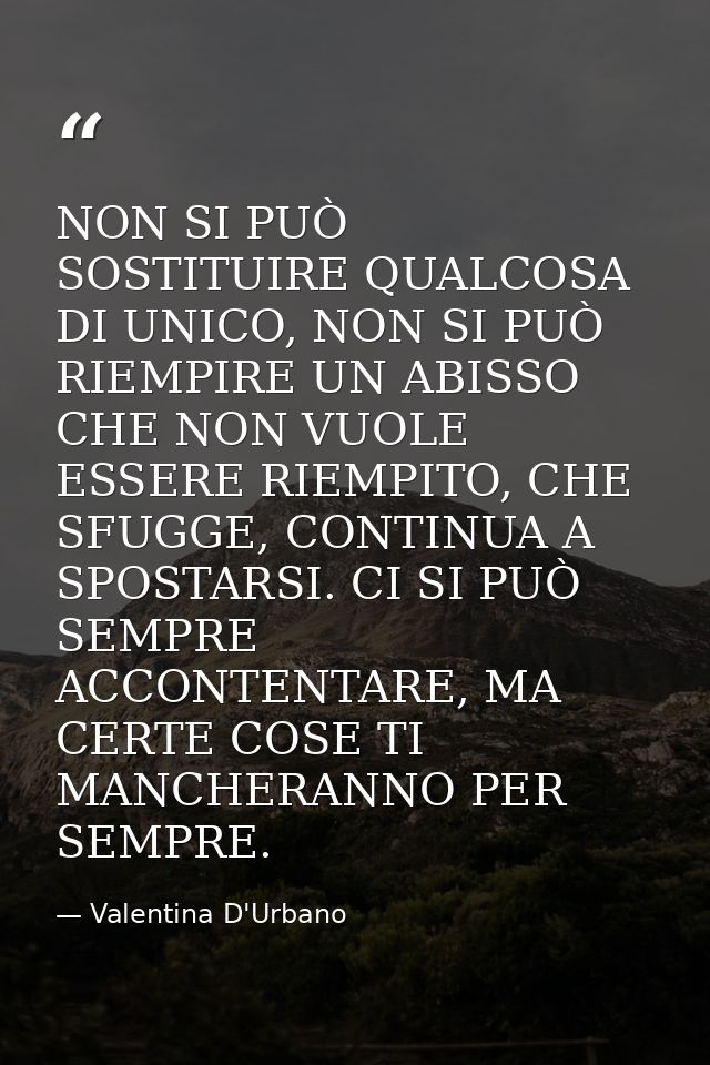 NON SI PUÒ SOSTITUIRE QUALCOSA DI UNICO, NON SI PUÒ RIEMPIRE UN ABISSO CHE NON VUOLE ESSERE RIEMPITO, CHE SFUGGE, CONTIN — Valentina D'Urbano