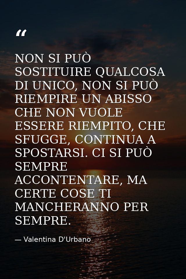 NON SI PUÒ SOSTITUIRE QUALCOSA DI UNICO, NON SI PUÒ RIEMPIRE UN ABISSO CHE NON VUOLE ESSERE RIEMPITO, CHE SFUGGE, CONTIN — Valentina D'Urbano