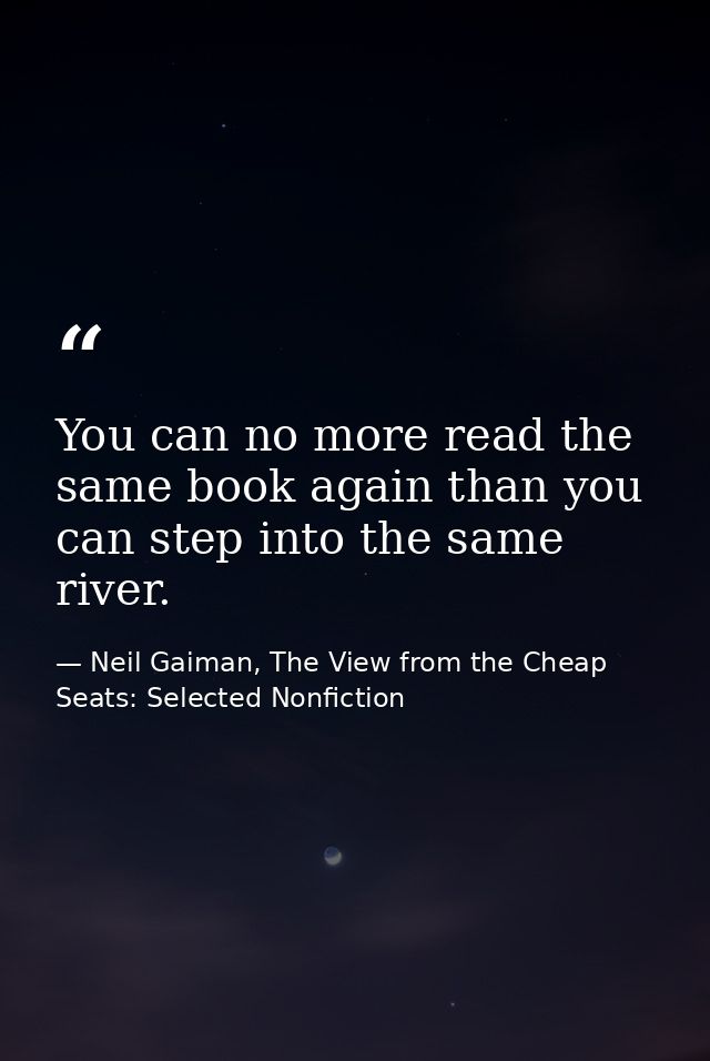 You can no more read the same book again than you can step into the same river. — Neil Gaiman, The View from the Cheap Seats: Selected Nonfiction