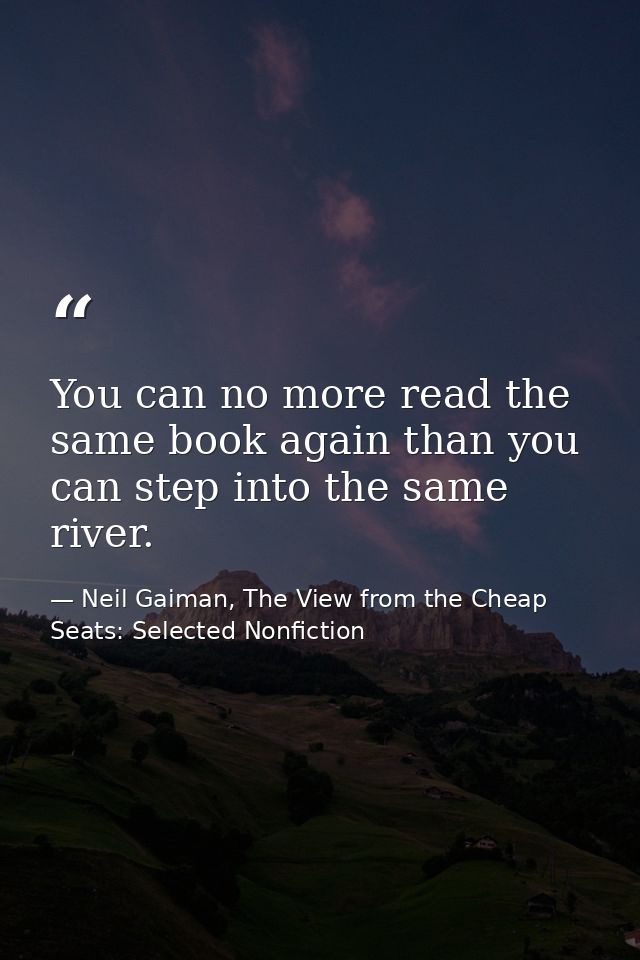 You can no more read the same book again than you can step into the same river. — Neil Gaiman, The View from the Cheap Seats: Selected Nonfiction
