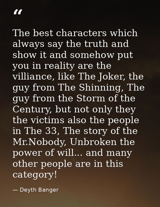 The best characters which always say the truth and show it and somehow put you in reality are the villiance, like The Jo — Deyth Banger