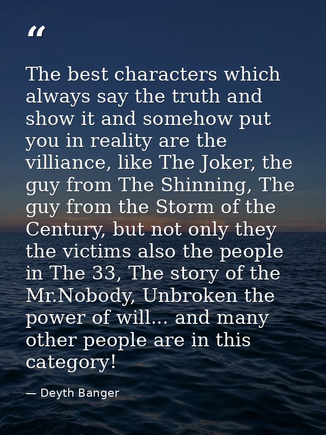 The best characters which always say the truth and show it and somehow put you in reality are the villiance, like The Jo — Deyth Banger