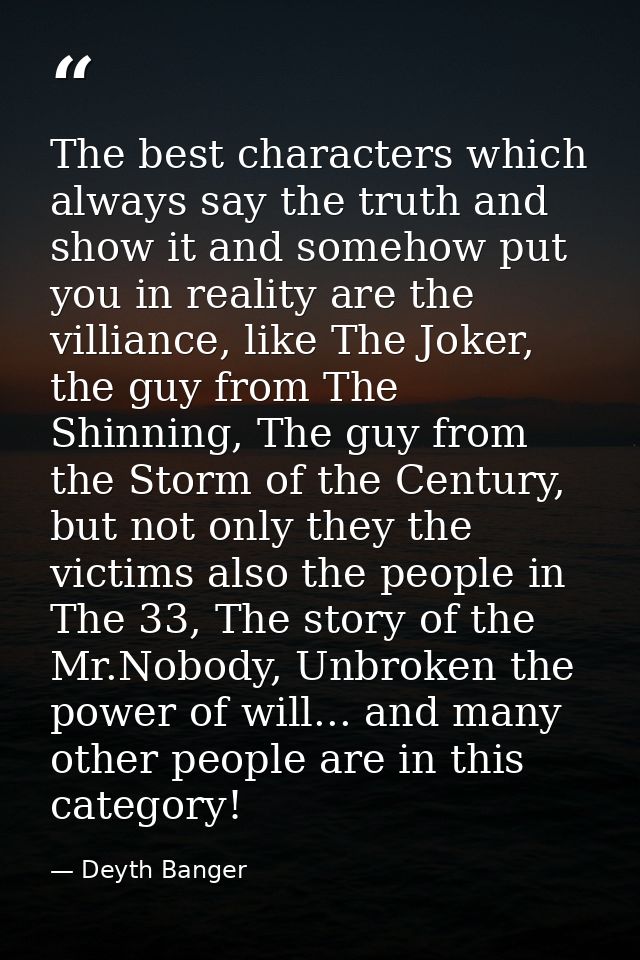 The best characters which always say the truth and show it and somehow put you in reality are the villiance, like The Jo — Deyth Banger