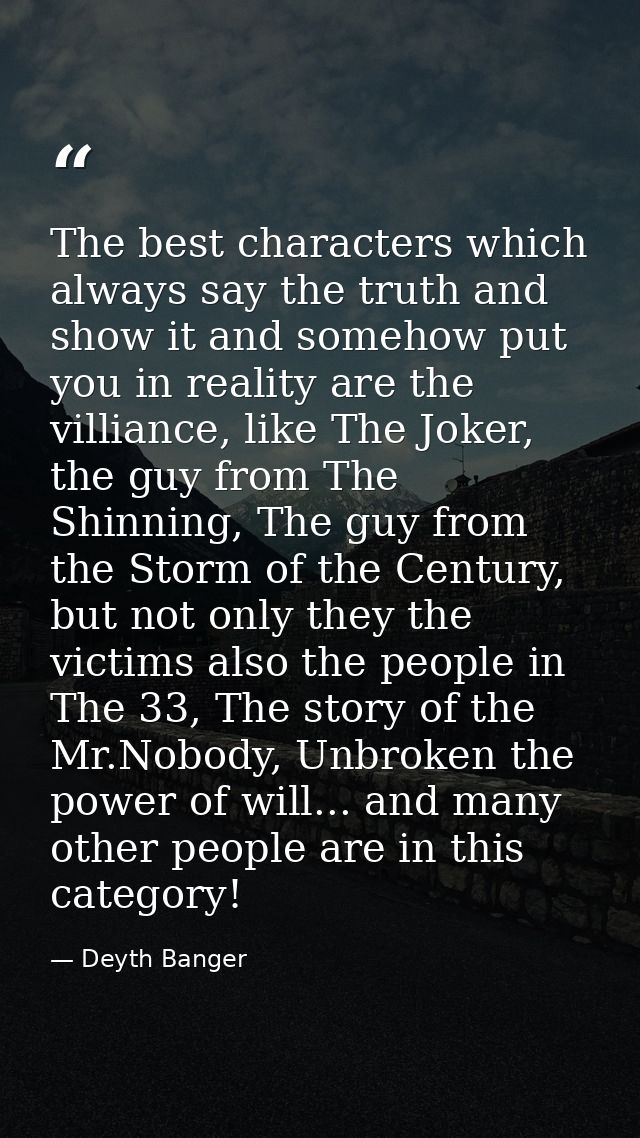 The best characters which always say the truth and show it and somehow put you in reality are the villiance, like The Jo — Deyth Banger