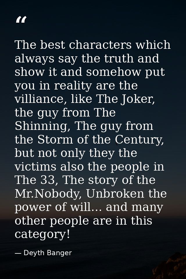 The best characters which always say the truth and show it and somehow put you in reality are the villiance, like The Jo — Deyth Banger
