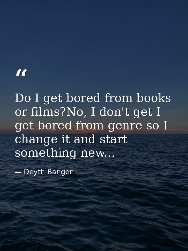 Do I get bored from books or films?No, I don't get I get bored from genre so I change it and start something new... — Deyth Banger