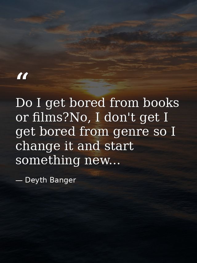 Do I get bored from books or films?No, I don't get I get bored from genre so I change it and start something new... — Deyth Banger