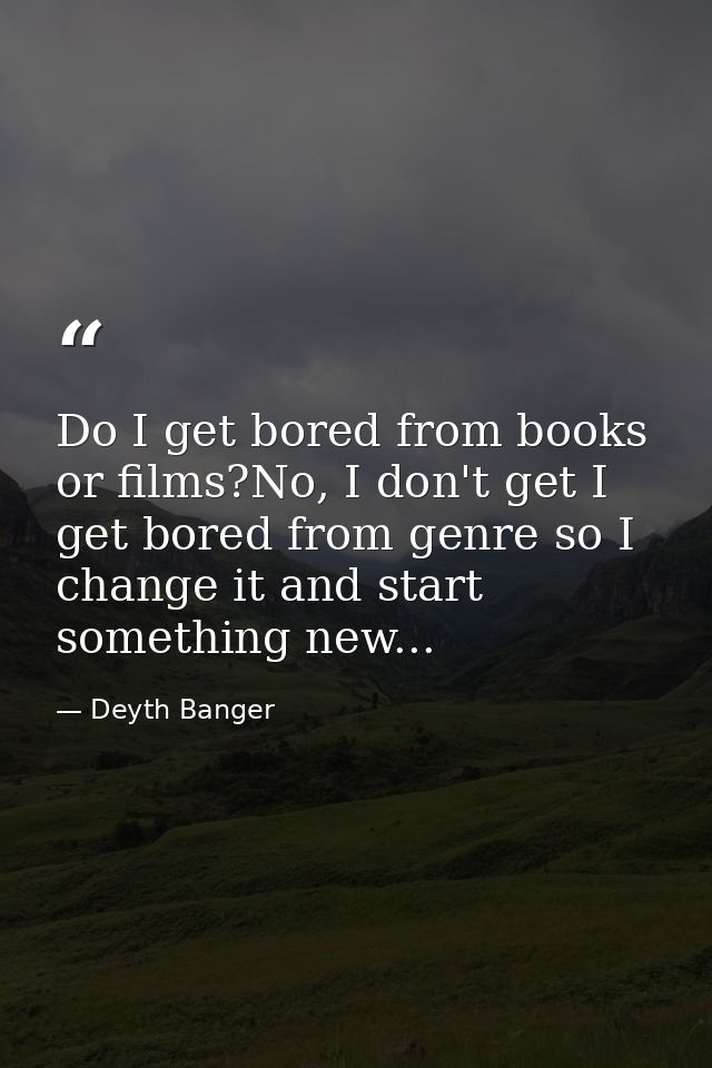 Do I get bored from books or films?No, I don't get I get bored from genre so I change it and start something new... — Deyth Banger