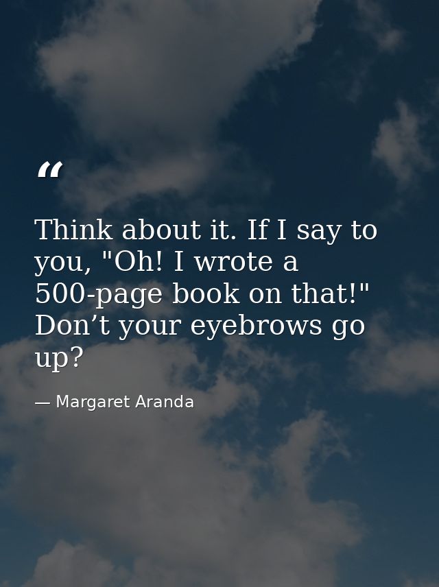 Think about it. If I say to you, "Oh! I wrote a 500-page book on that!" Don’t your eyebrows go up? — Margaret Aranda