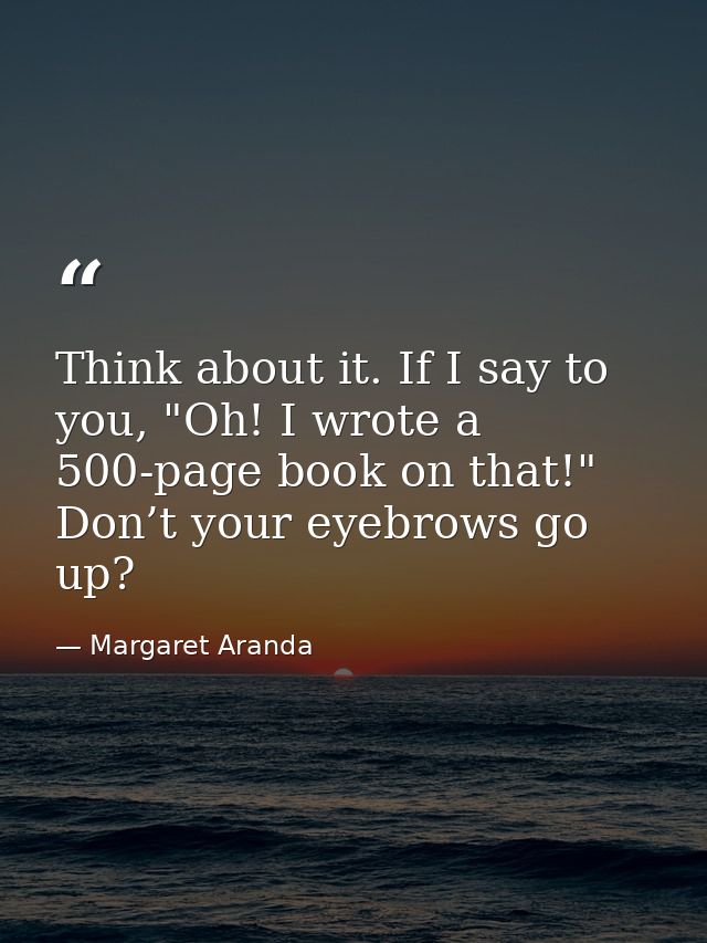 Think about it. If I say to you, "Oh! I wrote a 500-page book on that!" Don’t your eyebrows go up? — Margaret Aranda