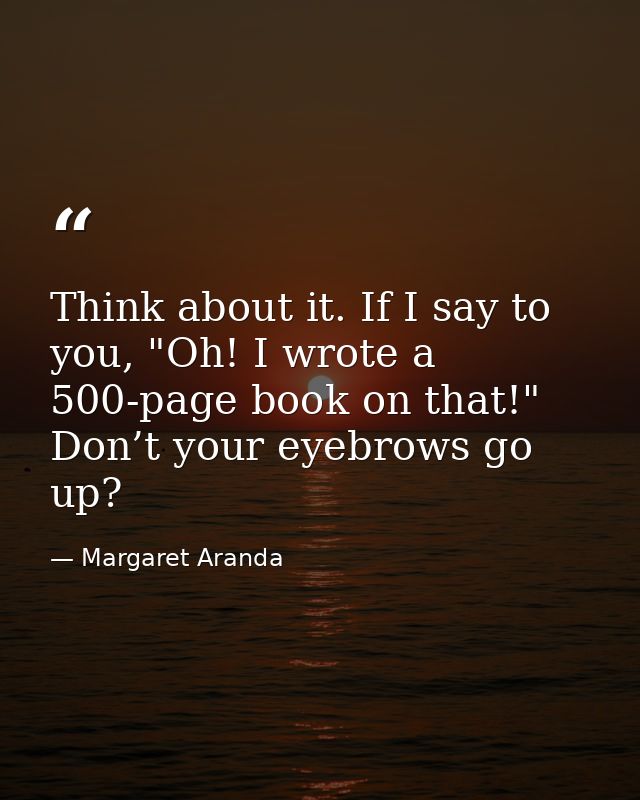 Think about it. If I say to you, "Oh! I wrote a 500-page book on that!" Don’t your eyebrows go up? — Margaret Aranda