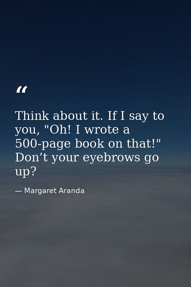 Think about it. If I say to you, "Oh! I wrote a 500-page book on that!" Don’t your eyebrows go up? — Margaret Aranda