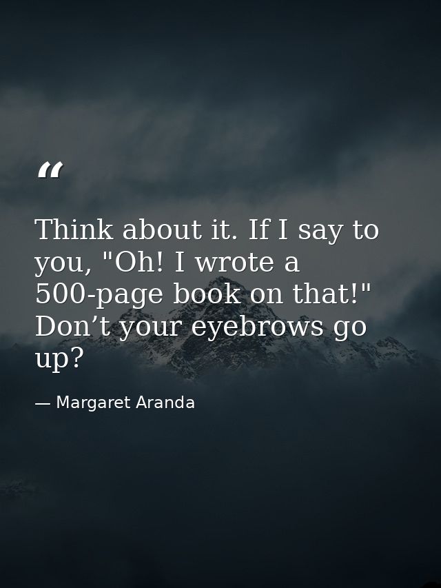Think about it. If I say to you, "Oh! I wrote a 500-page book on that!" Don’t your eyebrows go up? — Margaret Aranda