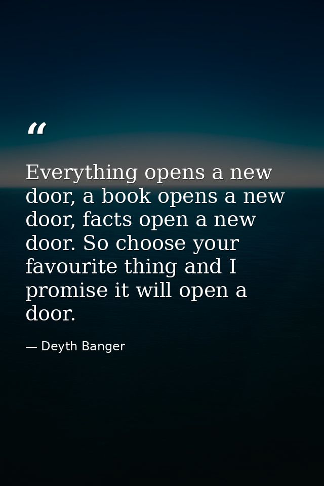 Everything opens a new door, a book opens a new door, facts open a new door. So choose your favourite thing and I promis — Deyth Banger
