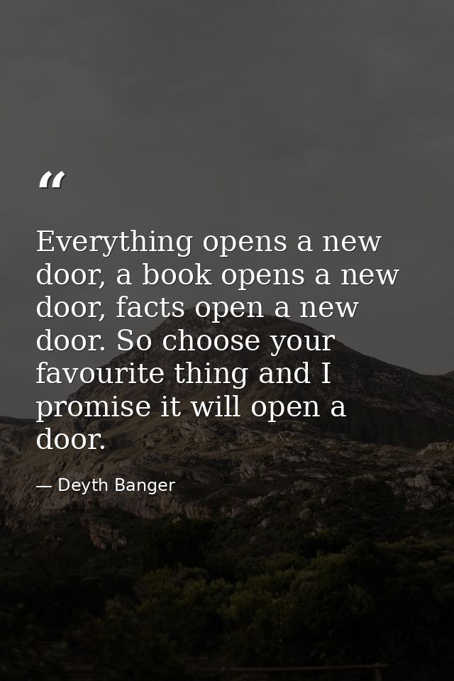 Everything opens a new door, a book opens a new door, facts open a new door. So choose your favourite thing and I promis — Deyth Banger