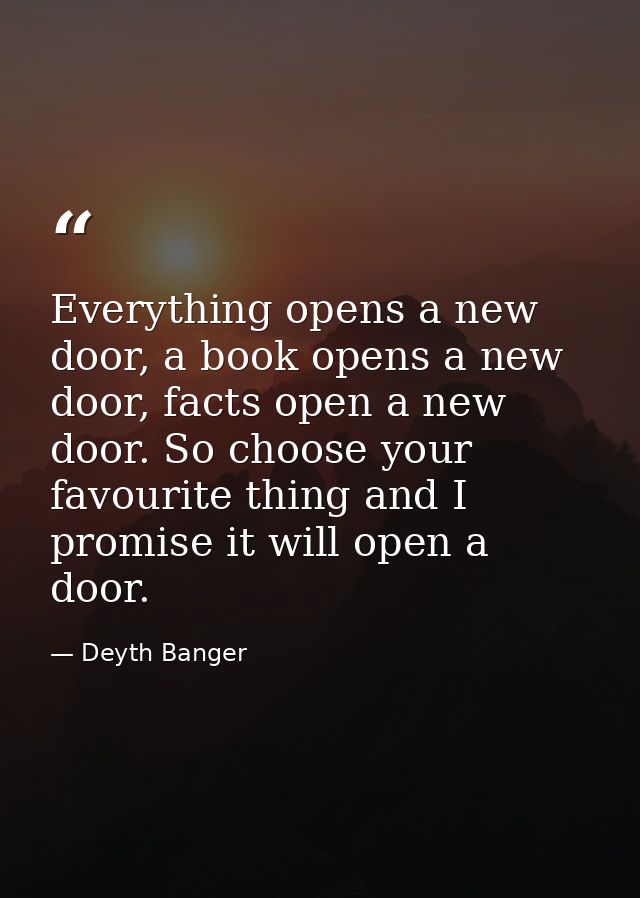 Everything opens a new door, a book opens a new door, facts open a new door. So choose your favourite thing and I promis — Deyth Banger
