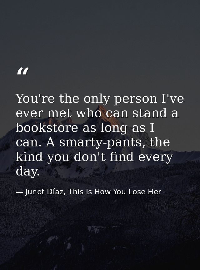 You're the only person I've ever met who can stand a bookstore as long as I can. A smarty-pants, the kind you don't find — Junot Díaz, This Is How You Lose Her