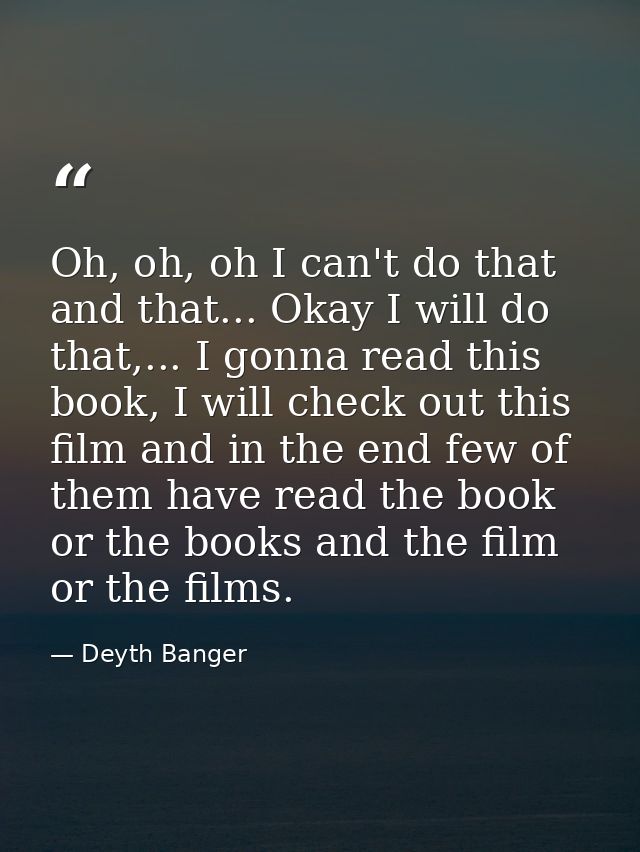 Oh, oh, oh I can't do that and that... Okay I will do that,... I gonna read this book, I will check out this film and in — Deyth Banger