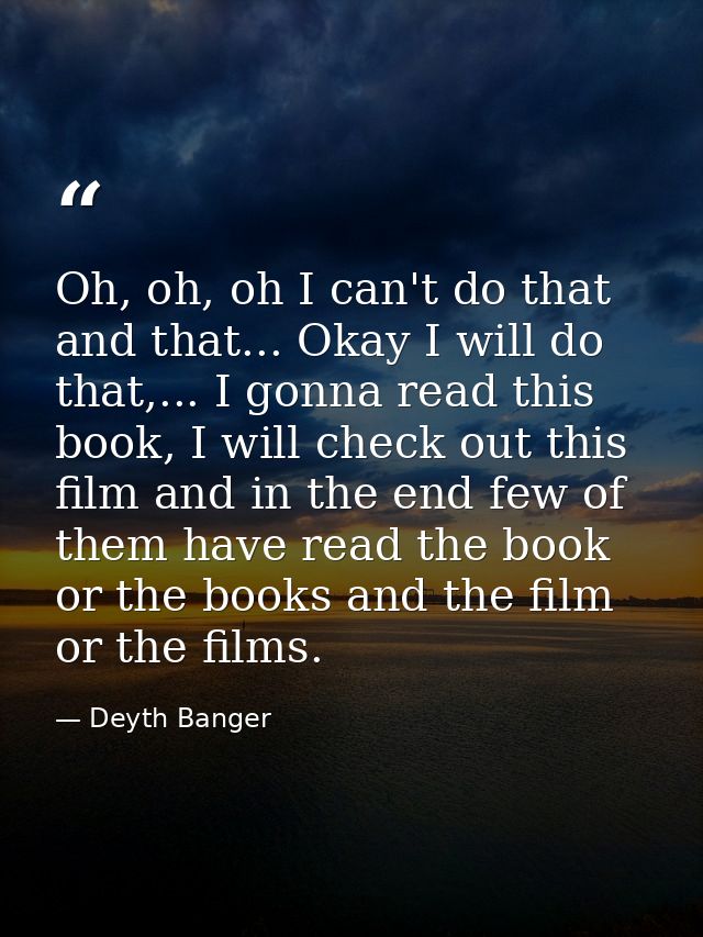Oh, oh, oh I can't do that and that... Okay I will do that,... I gonna read this book, I will check out this film and in — Deyth Banger