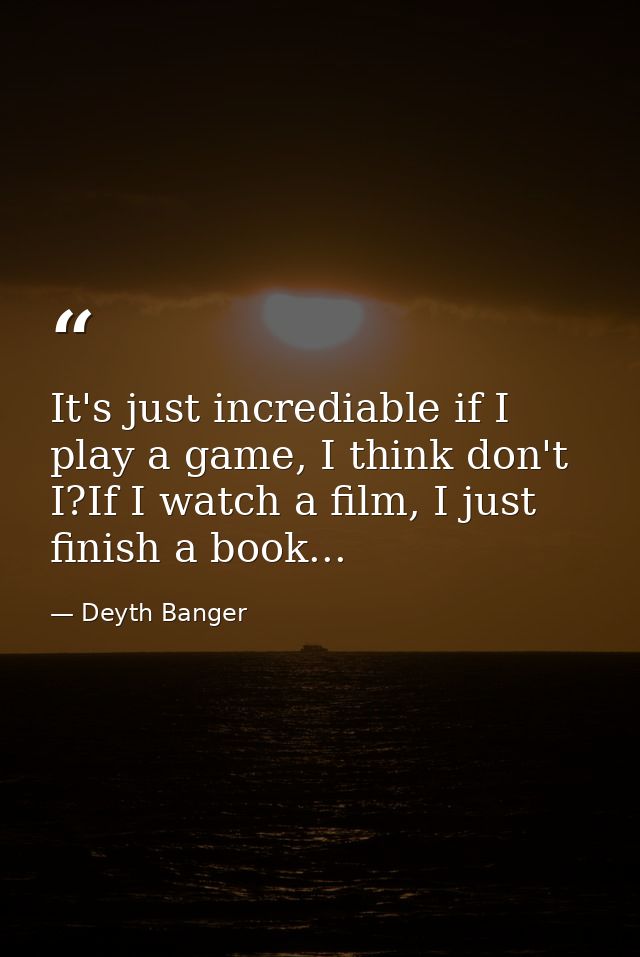 It's just incrediable if I play a game, I think don't I?If I watch a film, I just finish a book... — Deyth Banger