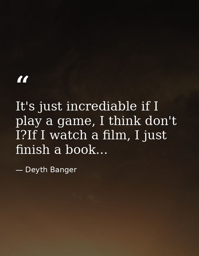 It's just incrediable if I play a game, I think don't I?If I watch a film, I just finish a book... — Deyth Banger