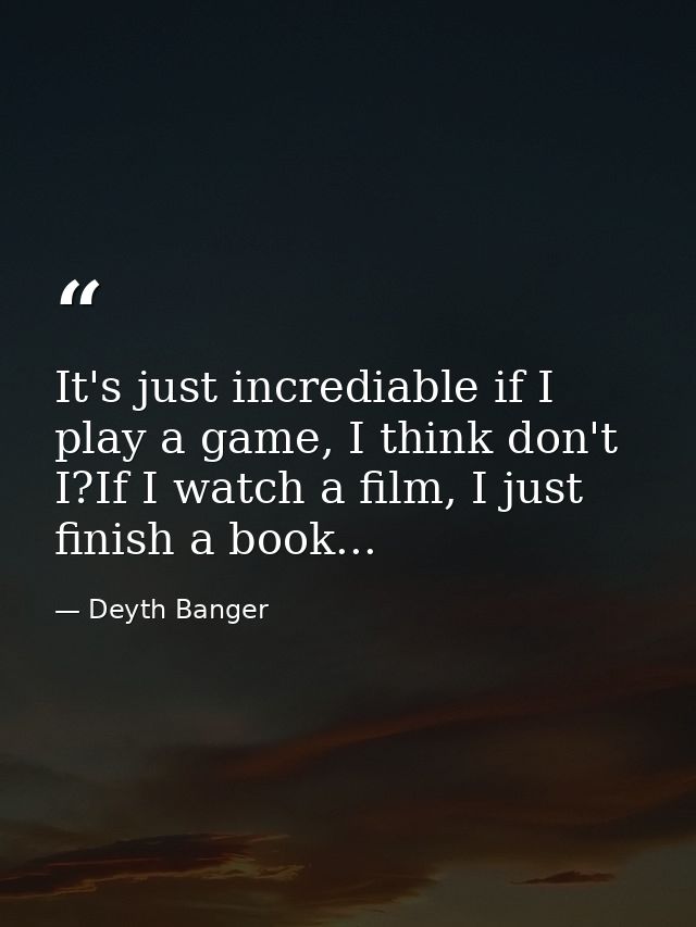 It's just incrediable if I play a game, I think don't I?If I watch a film, I just finish a book... — Deyth Banger