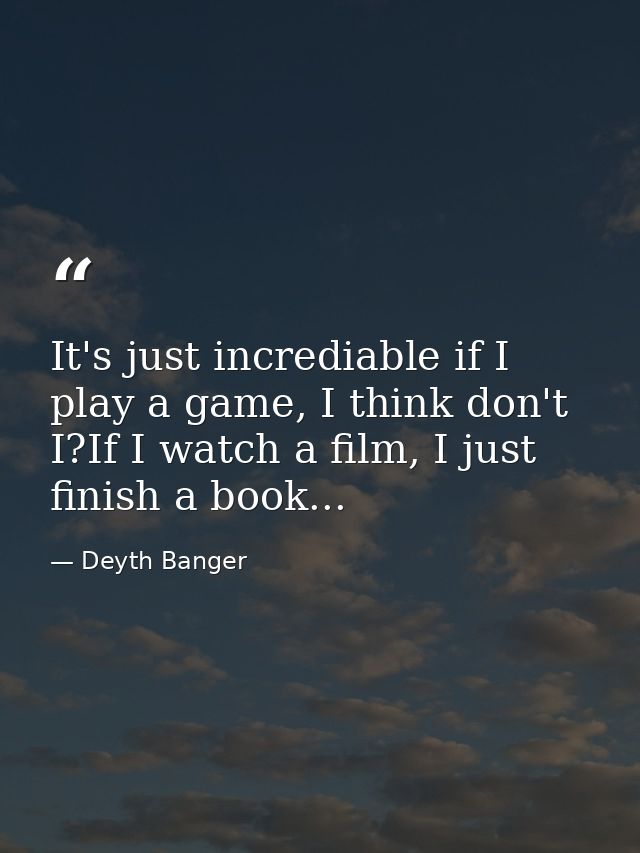 It's just incrediable if I play a game, I think don't I?If I watch a film, I just finish a book... — Deyth Banger