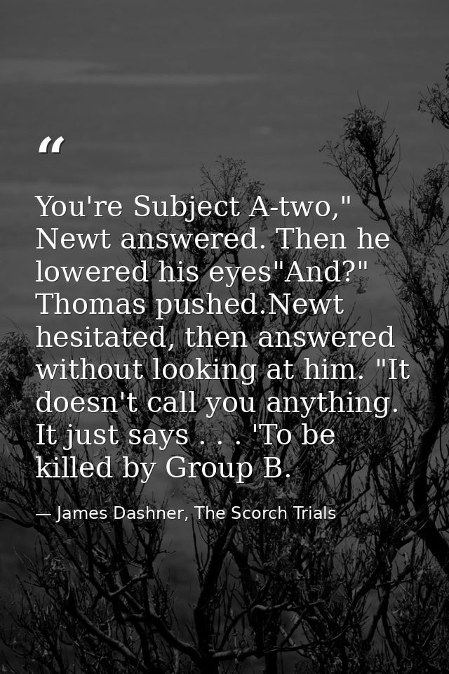 You're Subject A-two," Newt answered. Then he lowered his eyes"And?" Thomas pushed.Newt hesitated, then answered without — James Dashner, The Scorch Trials