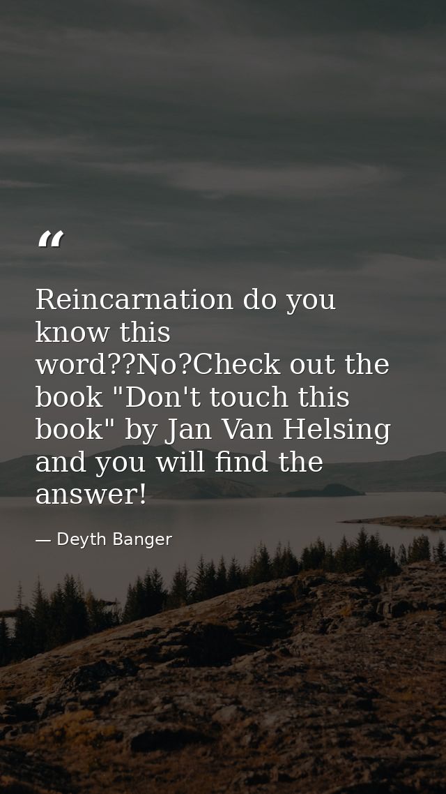 Reincarnation do you know this word??No?Check out the book "Don't touch this book" by Jan Van Helsing and you will find  — Deyth Banger