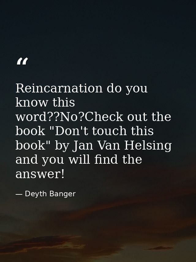 Reincarnation do you know this word??No?Check out the book "Don't touch this book" by Jan Van Helsing and you will find  — Deyth Banger