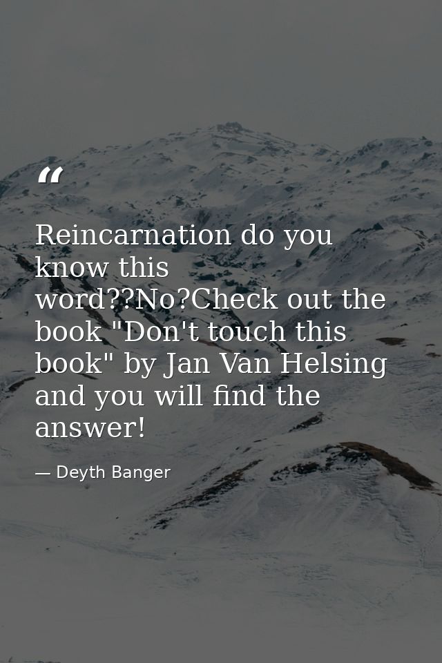 Reincarnation do you know this word??No?Check out the book "Don't touch this book" by Jan Van Helsing and you will find  — Deyth Banger