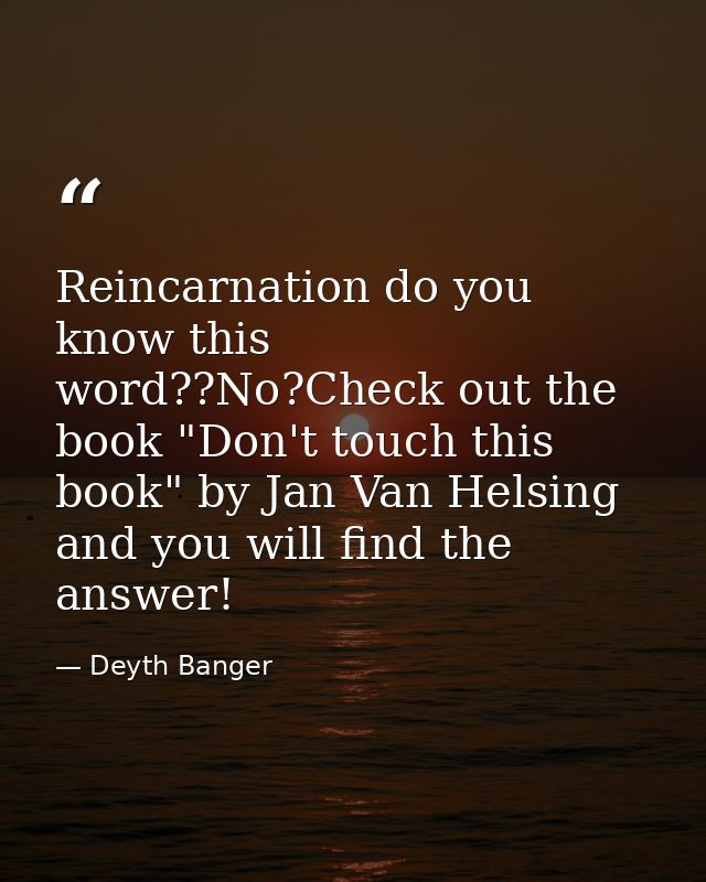 Reincarnation do you know this word??No?Check out the book "Don't touch this book" by Jan Van Helsing and you will find  — Deyth Banger